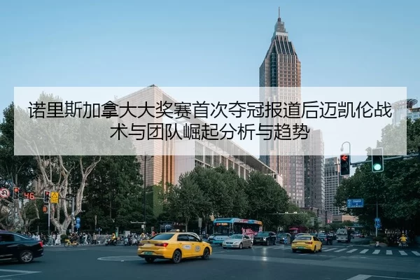 诺里斯加拿大大奖赛首次夺冠报道后迈凯伦战术与团队崛起分析与趋势