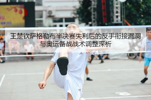 王楚钦萨格勒布半决赛失利后的反手衔接漏洞与奥运备战战术调整深析